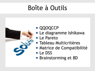 Boîte à Outils
 QQOQCCP
 Le diagramme Ishikawa
 Le Pareto
 Tableau Multicritères
 Matrice de Compatibilité
 Le DSS
 Brainstorming et 8D
 
