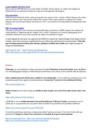 Learn English with Steve Ford
Steve a près de 200 000 élèves sur cette chaîne YouTube. Succès mérité, ses vidéos sont soignées et
bénéficient de son expérience de plus de vingt ans d’enseignement des langues.
Duncaninchina
Drôle de nom et drôle de chaîne vidéo sur laquelle vous suivrez le très « british » Mister Duncan. Ses vidéos
sont très claires et sont vues par des millions de visiteurs. Petite valeur ajoutée, le créateur de la chaîne
propose aussi une fois par semaine une leçon en « live » ou en direct avec la possibilité d’échanger par tchat
avec lui.
BBC Learning English
Une place à part pour cette ressource incontournable dans ce domaine. La BBC propose des centaines de
vidéos dédiées à l’apprentissage de l’anglais. On y vérifie l’expérience et le sérieux pédagogique de la
vénérable institution à travers des centaines de vidéos à la réalisation soignée.
Le	web	regorge	de	sites	pour	une	approche	des	différents	aspects	de	l’apprentissage	d’une	langue	comme	
l’anglais.	Voici	trois	ressources	supplémentaires	qui	ciblent	plus	spécialement	la	prononciation.	Trois	sites	
que	vos	élèves	peuvent	utiliser	pour	écouter,	pratiquer	et	affiner	leur	oreille	dans	l’apprentissage	de	
langue	de	Sheakespeare.	
http://howjsay.com/ https://fr.forvo.com/languages/en/
https://play.google.com/store/apps/details?id=com.study.english.pronunciation
Français :
Madmagz est une plateforme en ligne qui permet de créer facilement un journal scolaire avec vos élèves.
Un outil pédagogique ludique et intéressant pour transformer votre classe en une véritable salle de rédaction.
Faire régulièrement des dictées pour améliorer son orthographe, c’est le crédo des animateurs de ce site
étonnant qui profite des apports du multimédia pour renouveler l’exercice de la traditionnelle dictée.
http://unedicteeparjour.fr/
Rallye-Lecture est un outil en ligne qui facilite la mise en place et le suivi d’un rallye lecture dans votre
classe.
https://rallye-lecture.fr/?ref=outilstice
« À la Une » est un webdocumentaire interactif produit par le Réseau Canopé en partenariat avec le
Clemi qui va vous permettre de vous glisser dans les habits d’un journaliste du quotidien Libération.
https://www.reseau-canope.fr/a-la-une/#ACCUEIL
Il existe de nombreuses ressources en ligne pour utiliser la presse en classe. Voici trois d’entre elles qui
permettent d’élargir la vision d’un événement à l’ensemble de la presse internationale.
http://newspapermap.com/ http://www.newseum.org/todaysfrontpages/
http://www.courrierinternational.com/notule-source?title=
 