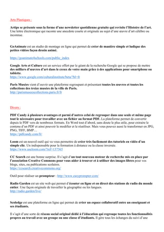 Arts Plastiques :
Artips se présente sous la forme d’une newsletter quotidienne gratuite qui revisite l’Histoire de l’art.
Une lettre électronique qui raconte une anecdote courte et originale au sujet d’une œuvre d’art célèbre ou
inconnue.
GoAnimate est un studio de montage en ligne qui permet de créer de manière simple et ludique des
petites vidéos façon dessin animé.
https://goanimate4schools.com/public_index
Google Arts et Culture est un service offert par le géant de la recherche Google qui se propose de mettre
des milliers d’œuvres d’art dans le creux de votre main grâce à des applications pour smartphone ou
tablette.
https://www.google.com/culturalinstitute/beta/?hl=fr
Paris Musées vient d’ouvrir une plateforme regroupant et présentant toutes les œuvres et toutes les
collections des treize musées de la ville de Paris.
http://parismuseescollections.paris.fr/fr
Divers :
PDF Candy à plusieurs avantages et parmi d’autres celui de regrouper dans une seule et même page
tout le nécessaire pour travailler avec un fichier au format PDF. La plateforme permet de convertir
depuis le PDF vers de nombreux formats. En Word tout d’abord, sans doute le plus utile, pour extraire le
contenu d’un PDF et ainsi pouvoir le modifier et le réutiliser. Mais vous pouvez aussi le transformer en JPG,
PNG, TIFF, BMP…
https://pdfcandy.com/fr/
Loom est un nouvel outil qui va vous permettre de créer très facilement des tutoriels en vidéo d’un
simple clic. Un indispensable pour la formation à distance ou la classe inversée.
https://www.useloom.com/?ref=137365
CC Search est une bonne surprise. Il s’agit d’un tout nouveau moteur de recherche mis en place par
l’association Creative Commons pour vous aider à trouver et à utiliser des images libres pour vos
blogs, sites, ou publications scolaires.
https://ccsearch.creativecommons.org/
Outil pour réaliser un prompteur : http://www.easyprompter.com/
Radio Garden est un site web qui permet d’écouter en ligne et en direct des stations de radio du monde
entier. Une façon originale de travailler la géographie ou les langues.
http://radio.garden/live/
Scoledge est une plateforme en ligne qui permet de créer un espace collaboratif entre un enseignant et
ses étudiants.
Il s’agit d’une sorte de réseau social original dédié à l’éducation qui regroupe toutes les fonctionnalités
propres au travail avec un groupe ou une classe d’étudiants. Il gère tous les échanges du suivi d’une
 