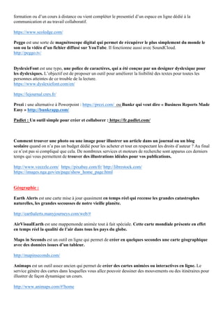 formation ou d’un cours à distance ou vient compléter le presentiel d’un espace en ligne dédié à la
communication et au travail collaboratif.
https://www.scoledge.com/
Peggo est une sorte de magnétoscope digital qui permet de récupérer le plus simplement du monde le
son ou la vidéo d’un fichier diffusé sur YouTube. Il fonctionne aussi avec SoundCloud.
http://peggo.tv/
DyslexieFont est une typo, une police de caractères, qui a été conçue par un designer dyslexique pour
les dyslexiques. L’objectif est de proposer un outil pour améliorer la lisibilité des textes pour toutes les
personnes atteintes de ce trouble de la lecture.
https://www.dyslexiefont.com/en/
https://lejournal.cnrs.fr/
Prezi : une alternative à Powerpoint : https://prezi.com/ ou Bunkr qui veut dire « Business Reports Made
Easy » http://bunkrapp.com/
Padlet : Un outil simple pour créer et collaborer : https://fr.padlet.com/
Comment trouver une photo ou une image pour illustrer un article dans un journal ou un blog
scolaire quand on n’a pas un budget dédié pour les acheter et tout en respectant les droits d’auteur ? Au final
ce n’est pas si compliqué que cela. De nombreux services et moteurs de recherche sont apparus ces derniers
temps qui vous permettent de trouver des illustrations idéales pour vos publications.
http://www.veezzle.com/ https://pixabay.com/fr/ http://librestock.com/
https://images.nga.gov/en/page/show_home_page.html
Géographie :
Earth Alerts est une carte mise à jour quasiment en temps réel qui recense les grandes catastrophes
naturelles, les grandes secousses de notre vieille planète.
http://earthalerts.manyjourneys.com/web/#
AirVisualEarth est une mappemonde animée tout à fait spéciale. Cette carte mondiale présente en effet
en temps réel la qualité de l’air dans tous les pays du globe.
Maps in Seconds est un outil en ligne qui permet de créer en quelques secondes une carte géographique
avec des données issues d’un tableur.
http://mapinseconds.com/
Animaps est un outil assez ancien qui permet de créer des cartes animées ou interactives en ligne. Le
service génère des cartes dans lesquelles vous allez pouvoir dessiner des mouvements ou des itinéraires pour
illustrer de façon dynamique un cours.
http://www.animaps.com/#!home
 