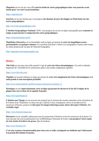 Mapchart est un site qui vous offre tous les fonds de cartes géographiques dont vous pourriez avoir
besoin pour vos cours ou présentations.
https://mapchart.net/
JeuxGeo est un site internet qui vous propose des dizaines de jeux développés en Flash basés sur des
cartes géographiques.
http://www.jeux-geographiques.com/
L’Institut Géographique National, l’IGN, vous propose un service en ligne remarquable pour remonter le
temps en parcourant et comparant des cartes géographiques.
https://remonterletemps.ign.fr/
MapMaker Interactive est un formidable outil en ligne qui permet de créer de magnifiques cartes
personnalisées en quelques minutes. Un excellent outil pour s’initier à la cartographie à mettre entre toutes
les mains proposé par les gens de National Geographic.
http://mapmaker.nationalgeographic.org/
Histoire :
Tiki-Toki est une pure merveille quand il s’agit de créer des frises chronologiques. Cet outil se détache
largement de l’ensemble de la concurrence grâce à des rendus simplement superbes.
https://www.tiki-toki.com/
Timeline est un petit utilitaire en ligne qui permet de créer très simplement des frises chronologiques. Un
outil gratuit et sans inscription préalable.
http://www.readwritethink.org/files/resources/interactives/timeline_2/
Paristique est une impressionnante carte en ligne qui permet de découvrir d’un clic l’origine de la
plupart des rues et lieux de la capitale française.
http://www.paristique.fr/
L’histoire par l’image est un nouveau site proposé par la réunion des musées nationaux et les ministères de
la Culture et de l’Éducation. Ce beau site qui s’adresse à tous, enseignants, élèves et au-delà tous les
amoureux d’histoire, propose de décrypter les images historiques pour mieux décrypter l’histoire. Un
véritable régal.
https://www.histoire-image.org/
Retronews est un véritable cadeau pour tous les passionnés d’histoire et tous les amoureux de la presse. Ce
tout nouveau site créé en partenariat avec la Bibliothèque Nationale de France vous propose l’accès à plus
de trois siècles d’archives de presse. Que du bonheur.
http://www.retronews.fr/
C’est une ressource incontournable pour tous ceux et celles, enseignant ou étudiants qui s’intéressent
à la grande Révolution Française.
 