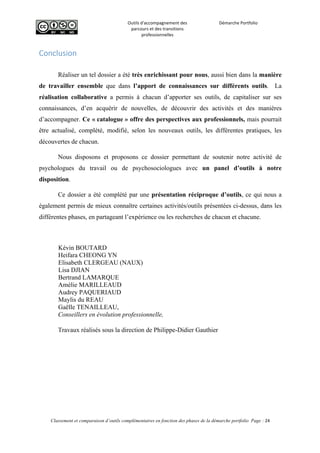  
Outils	
  d'accompagnement	
  des	
  
parcours	
  et	
  des	
  transitions	
  
professionnelles	
  
Démarche	
  Portfolio	
  
	
  
	
  
	
  
Classement et comparaison d’outils complémentaires en fonction des phases de la démarche portfolio Page : 24
	
  
Conclusion  
	
  
Réaliser un tel dossier a été très enrichissant pour nous, aussi bien dans la manière
de travailler ensemble que dans l’apport de connaissances sur différents outils. La
réalisation collaborative a permis à chacun d’apporter ses outils, de capitaliser sur ses
connaissances, d’en acquérir de nouvelles, de découvrir des activités et des manières
d’accompagner. Ce « catalogue » offre des perspectives aux professionnels, mais pourrait
être actualisé, complété, modifié, selon les nouveaux outils, les différentes pratiques, les
découvertes de chacun.
Nous disposons et proposons ce dossier permettant de soutenir notre activité de
psychologues du travail ou de psychosociologues avec un panel d’outils à notre
disposition.
Ce dossier a été complété par une présentation réciproque d’outils, ce qui nous a
également permis de mieux connaître certaines activités/outils présentées ci-dessus, dans les
différentes phases, en partageant l’expérience ou les recherches de chacun et chacune.
Kévin BOUTARD
Heifara CHEONG YN
Elisabeth CLERGEAU (NAUX)
Lisa DJIAN
Bertrand LAMARQUE
Amélie MARILLEAUD
Audrey PAQUERIAUD
Maylis du REAU
Gaëlle TENAILLEAU,
Conseillers en évolution professionnelle,
Travaux réalisés sous la direction de Philippe-Didier Gauthier
	
  
 