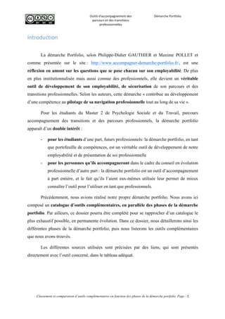  
Outils	
  d'accompagnement	
  des	
  
parcours	
  et	
  des	
  transitions	
  
professionnelles	
  
Démarche	
  Portfolio	
  
	
  
	
  
	
  
Classement et comparaison d’outils complémentaires en fonction des phases de la démarche portfolio Page : 2
	
  
Introduction  
La démarche Portfolio, selon Philippe-Didier GAUTHIER et Maxime POLLET et
comme présentée sur le site : http://www.accompagner-demarche-portfolio.fr/, est une
réflexion en amont sur les questions que se pose chacun sur son employabilité. De plus
en plus institutionnalisée mais aussi connue des professionnels, elle devient un véritable
outil de développement de son employabilité, de sécurisation de son parcours et des
transitions professionnelles. Selon les auteurs, cette démarche « contribue au développement
d’une compétence au pilotage de sa navigation professionnelle tout au long de sa vie ».
Pour les étudiants du Master 2 de Psychologie Sociale et du Travail, parcours
accompagnement des transitions et des parcours professionnels, la démarche portfolio
apparaît d’un double intérêt :
- pour les étudiants d’une part, futurs professionnels: la démarche portfolio, en tant
que portefeuille de compétences, est un véritable outil de développement de notre
employabilité et de présentation de soi professionnelle
- pour les personnes qu’ils accompagneront dans le cadre du conseil en évolution
professionnelle d’autre part : la démarche portfolio est un outil d’accompagnement
à part entière, et le fait qu’ils l’aient eux-mêmes utilisée leur permet de mieux
connaître l’outil pour l’utiliser en tant que professionnels.
Précédemment, nous avions réalisé notre propre démarche portfolio. Nous avons ici
composé un catalogue d’outils complémentaires, en parallèle des phases de la démarche
portfolio. Par ailleurs, ce dossier pourra être complété pour se rapprocher d’un catalogue le
plus exhaustif possible, en permanente évolution. Dans ce dossier, nous détaillerons ainsi les
différentes phases de la démarche portfolio, puis nous listerons les outils complémentaires
que nous avons trouvés.
Les différentes sources utilisées sont précisées par des liens, qui sont présentés
directement avec l’outil concerné, dans le tableau adéquat.
 