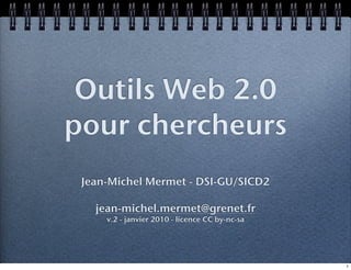 Outils Web 2.0
pour chercheurs
 Jean-Michel Mermet - DSI-GU/SICD2

   jean-michel.mermet@grenet.fr
     v.2 - janvier 2010 - licence CC by-nc-sa




                                                1
 