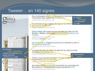 Tweeter… en 140 signes
On échange :
mention, @utilisateur
- permet de s’adresser à un
usager particulier
- mentionne un usager
On taggue :
#[hashtag]
- un événement
- un sujet
On fait des liens :
tinyurl
 