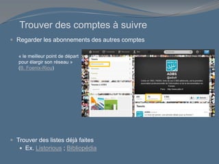 Trouver des comptes à suivre
 Regarder les abonnements des autres comptes
 Trouver des listes déjà faites
 Ex. Listorious ; Bibliopédia
« le meilleur point de départ
pour élargir son réseau »
(B. Foenix-Riou)
 