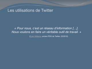 Les utilisations de Twitter
« Pour nous, c’est un réseau d’information […].
Nous voulons en faire un véritable outil de travail. »
(Evan Williams, ancien PDG de Twitter, 03/2010)
 
