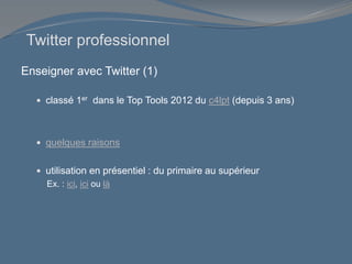 Enseigner avec Twitter (1)
 classé 1er dans le Top Tools 2012 du c4lpt (depuis 3 ans)
 quelques raisons
 utilisation en présentiel : du primaire au supérieur
Ex. : ici, ici ou là
Twitter professionnel
 