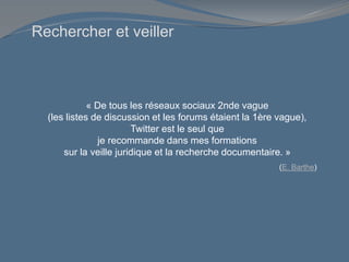 Rechercher et veiller
« De tous les réseaux sociaux 2nde vague
(les listes de discussion et les forums étaient la 1ère vague),
Twitter est le seul que
je recommande dans mes formations
sur la veille juridique et la recherche documentaire. »
(E. Barthe)
 
