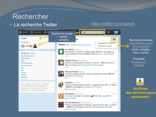 Rechercher
 La recherche Twitter
Archives
des derniers jours
seulement !
Recherche simple
- tweets
- comptes Recherche avancée
https://twitter.com/se
arch-advanced
(mots, comptes,
lieux, autres)
Possibilité
d’opérateurs
booléens
https://twitter.com/search
 