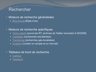 Rechercher
 Moteurs de recherche généralistes
 Bing Social (Etats-Unis)
 Moteurs de recherche spécifiques
 Topsy tweets (suivre les RT, archives de Twitter remontant à 05/2008)
 Tweettabs (recherches simultanées)
 Trendsmap (recherches géo-localisées)
 Snapbird (croiser un compte et un mot-clé)
 Tableaux de bord de recherche
 Cadmus
 Tweetgrid
 