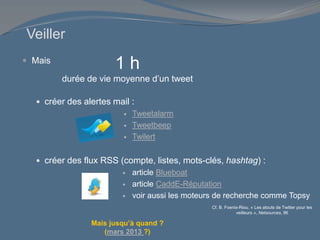 Veiller
 Mais
 créer des alertes mail :
 Tweetalarm
 Tweetbeep
 Twilert
 créer des flux RSS (compte, listes, mots-clés, hashtag) :
 article Blueboat
 article CaddE-Réputation
 voir aussi les moteurs de recherche comme Topsy
Cf. B. Foenix-Riou. « Les atouts de Twitter pour les
veilleurs », Netsources, 96
1 h
durée de vie moyenne d’un tweet
Mais jusqu’à quand ?
(mars 2013 ?)
 