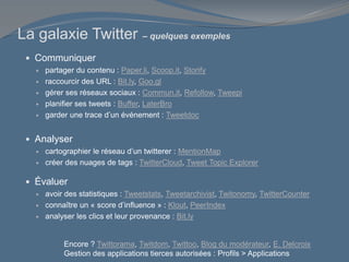 La galaxie Twitter – quelques exemples
 Communiquer
 partager du contenu : Paper.li, Scoop.it, Storify
 raccourcir des URL : Bit.ly, Goo.gl
 gérer ses réseaux sociaux : Commun.it, Refollow, Tweepi
 planifier ses tweets : Buffer, LaterBro
 garder une trace d’un événement : Tweetdoc
 Analyser
 cartographier le réseau d’un twitterer : MentionMap
 créer des nuages de tags : TwitterCloud, Tweet Topic Explorer
 Évaluer
 avoir des statistiques : Tweetstats, Tweetarchivist, Twitonomy, TwitterCounter
 connaître un « score d’influence » : Klout, PeerIndex
 analyser les clics et leur provenance : Bit.ly
Encore ? Twittorama, Twitdom, Twittoo, Blog du modérateur, E. Delcroix
Gestion des applications tierces autorisées : Profils > Applications
 