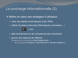 La surcharge informationnelle (2)
 Mettre en place des stratégies d’utilisation
 créer des alertes automatiques (mail, RSS)
 utiliser les listes d’abonnés (thématiques, prioritaires…)
 aller directement sur les comptes les plus importants
 prévoir des espaces de réflexion
Ex. les revues de tweets du blog Paralipomènes
le témoignage du blogueur Hugh MacLeod (« Reclaim blogging »)
> Listes
 