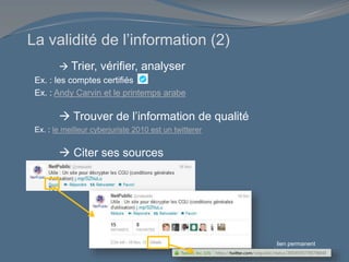 La validité de l’information (2)
 Trier, vérifier, analyser
Ex. : les comptes certifiés
Ex. : Andy Carvin et le printemps arabe
 Trouver de l’information de qualité
Ex. : le meilleur cyberjuriste 2010 est un twitterer
 Citer ses sources
lien permanent
 