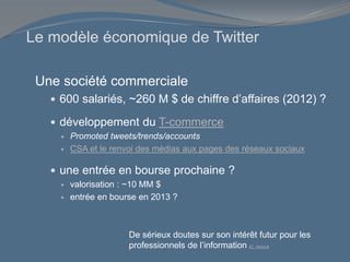Le modèle économique de Twitter
Une société commerciale
 600 salariés, ~260 M $ de chiffre d’affaires (2012) ?
 développement du T-commerce
 Promoted tweets/trends/accounts
 CSA et le renvoi des médias aux pages des réseaux sociaux
 une entrée en bourse prochaine ?
 valorisation : ~10 MM $
 entrée en bourse en 2013 ?
De sérieux doutes sur son intérêt futur pour les
professionnels de l’information (C. Alloing)
 