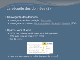 La sécurité des données (2)
 Sauvegarde des données
 sauvegarde des liens partagés : Packrati.us
 sauvegarde du contenu : Backupmytweets, Backupify, Twournal (PDF)
 Spams, vers et virus
 57 % des utilisateurs déclarent avoir été spammés,
9 % avoir reçu un virus (IFOP, 2010)
 Ex. de spams
 vers une suppression du chiffre des abonnés (source) ?
 
