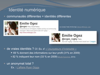 Identité numérique
 communautés différentes = identités différentes
 de vraies identités ? Cf. Ex. d’ « Usurpateurs d’indetwitté »
 69 % donnent des informations sur leur profil (31% en 2009)
 82 % indiquent leur nom (33 % en 2009) (étude Sysomos, 2010)
 un anonymat total ?
Ex. : L’affaire Ryan Giggs
Les comptes Twitter d’Emilie Ogez, @eogez et @eogez_rugby
 