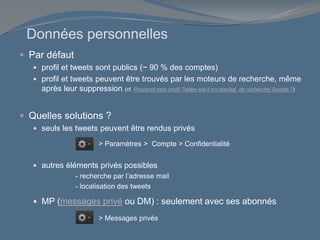 Données personnelles
 Par défaut
 profil et tweets sont publics (~ 90 % des comptes)
 profil et tweets peuvent être trouvés par les moteurs de recherche, même
après leur suppression (cf. Pourquoi mon profil Twitter est-il en résultat de recherche Google ?)
 Quelles solutions ?
 seuls les tweets peuvent être rendus privés
 autres éléments privés possibles
- recherche par l’adresse mail
- localisation des tweets
 MP (messages privé ou DM) : seulement avec ses abonnés
> Paramètres > Compte > Confidentialité
> Messages privés
 