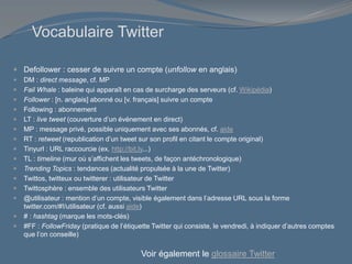 Vocabulaire Twitter
 Defollower : cesser de suivre un compte (unfollow en anglais)
 DM : direct message, cf. MP
 Fail Whale : baleine qui apparaît en cas de surcharge des serveurs (cf. Wikipédia)
 Follower : [n. anglais] abonné ou [v. français] suivre un compte
 Following : abonnement
 LT : live tweet (couverture d’un événement en direct)
 MP : message privé, possible uniquement avec ses abonnés, cf. aide
 RT : retweet (republication d’un tweet sur son profil en citant le compte original)
 Tinyurl : URL raccourcie (ex. http://bit.ly...)
 TL : timeline (mur où s’affichent les tweets, de façon antéchronologique)
 Trending Topics : tendances (actualité propulsée à la une de Twitter)
 Twittos, twitteux ou twitterer : utilisateur de Twitter
 Twittosphère : ensemble des utilisateurs Twitter
 @utilisateur : mention d’un compte, visible également dans l’adresse URL sous la forme
twitter.com/#!/utilisateur (cf. aussi aide)
 # : hashtag (marque les mots-clés)
 #FF : FollowFriday (pratique de l’étiquette Twitter qui consiste, le vendredi, à indiquer d’autres comptes
que l’on conseille)
Voir également le glossaire Twitter
 