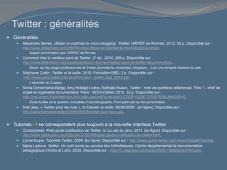 Twitter : généralités
 Généralités
 Alexandre Serres. Utiliser et maîtriser le micro-blogging : Twitter. URFIST de Rennes, 2012. 53 p. Disponible sur :
http://www.slideshare.net/UrfistRennes/utiliser-et-matriser-le-microblogging-twitter.
Support de formation pour l’URFIST de Rennes.
 Comment tirer le meilleur parti de Twitter. 2e éd. 2010. 289 p. Disponible sur
http://www.slideshare.net/captainjob/ebook-tirer-le-meilleur-parti-de-twitter-deuxime-dition.
Ebook sur les usages professionnels de Twitter (journalisme, entreprises, blogueurs… ) par une trentaine d'acteurs du web.
 Stéphane Cottin. Twitter et la veille. 2010. Formation EBD. 2 p. Disponible sur :
http://www.servicedoc.info/ebd/formation_twitter_ebd_2010.pdf.
L’essentiel, en 2 pages.
 Sonia Dorsemaine-Barge, Amy Hidalgo Lodos, Nathalie Nuevo. Twitter : note de synthèse référencée. Titre 1 - chef de
projet en ingénierie documentaire. Paris : INTD-CNAM, 2010, 32 p. Disponible sur :
http://intd.cnam.fr/servlet/com.univ.utils.LectureFichierJoint?CODE=1264175195793&LANGUE=0.
Étude fouillée de la question, complétée d’une bibliographie. Point particulier sur les points faibles.
 Aref Jdey. « Twitter pour les nuls ». In Demain la veille. 08/06/2009. [en ligne]. Disponible sur :
http://www.demainlaveille.fr/2009/06/08/twitter-pour-les-nuls/.
 Tutoriels - ! ne correspondent plus toujours à la nouvelle interface Twitter
 Christophetd. Petit guide d’utilisation de Twitter. In Le site du zéro. 2011. [en ligne]. Disponible sur :
http://www.siteduzero.com/tutoriel-3-232499-petit-guide-d-utilisation-de-twitter.html .
 Lionel Iluque. Tutoriels Twitter. 2009. [en ligne]. Disponible sur : http://www.guide-twitter.com/search/label/Tutoriels .
 Marie Ladoue. Twitter. Un outil social au service des bibliothèques. Centre départemental de documentation
pédagogique d’Indre et Loire, 2009. Disponible sur : http://fr.calameo.com/books/000017682505e378e3a9d .
 