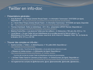 Twitter en info-doc
 Présentations générales :
 Andy Burkhardt. « Six Things Libraries Should Tweet ». In Information Tyrannosaur. 27/07/2009. [en ligne].
Disponible sur : http://andyburkhardt.com/2009/07/27/six-things-libraries-should-tweet/.
 Id. « Seven More Things Libraries Should Tweet ». In Information Tyrannosaur. 19/10/2009. [en ligne]. Disponible
sur : http://andyburkhardt.com/2009/10/19/seven-more-things-libraries-should-tweet/.
 Thomas Chaimbault. Twitter en bibliothèque. 2011, 60 p. présentation URFIST Rennes. Disponible sur :
http://www.slideshare.net/URFISTParis/twitter-urfist-paris18032011.
 Béatrice Foenix-Riou. « Les atouts de Twitter pour les veilleurs ». In Netsources, n°96, janv.-fév. 2012, p. 1-6.
 Lionel Maurel. « Ce que Twitter fait aux bibliothèques (et ce qu’elles peuvent lui faire en retour) ». In
Bibliothèques 2.0 à l’heure des médias sociaux. sous la dir. de M. Amar et V. Mesguich. Paris : Éd. du Cercle de
la librairie, 2012. 217 p. p. 93-109.
 Trouver des comptes en info-doc :
 Sophie Cornière. « Twitter ». In Bibliothèque(s), n° 45, juillet 2009. Disponible sur :
http://bibliolab.fr/cms/content/twitter.
Fournit une liste « Top of the top des Bibliotwitters » et une série de liens internet sur le sujet.
 « Réseaux et médias sociaux ». In Bibliopédia. [en ligne]. Disponible sur :
http://www.bibliopedia.fr/index.php/Réseaux_et_médias_sociaux .
Fournit au §4 une liste de comptes Twitter de bibliothèques et ressources documentaires.
 « 100 Best Twitter Feeds for Librarians of the Future ». In OnlineCourses. [en ligne]. Disponible sur :
http://www.onlinecollegecourses.com/2009/08/18/100-best-twitter-feeds-for-librarians-of-the-future/.
 Voir également les comptes de @affordanceinfo, @crid, @demainlaveille, @infoveille, @twittendoc…
 