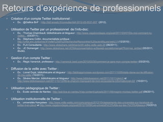 Retours d’expérience de professionnels
 Création d’un compte Twitter institutionnel :
 Ex. : @Gallica BnF : http://bbf.enssib.fr/consulter/bbf-2012-05-0031-007 (2012).
 Utilisation de Twitter par un professionnel de l’info-doc:
 Ex. : Thomas Chaimbault, bibliothécaire et blogueur : http://www.vagabondages.org/post/2011/03/07/Dis-moi-comment-tu-
veilles... (03/2011) ;
 Ex. : Stéphane Cottin, documentaliste juridique :
http://urfist.enc.sorbonne.fr/Veille%20et%20recherche/Rencontres%20scientifiques/web2.0 (12/2010) ;
 Ex. : FLA Consultants : http://www.slideshare.net/bfoenix/bfr-adbs-veille-web-20 (06/2011) ;
 Ex. : JC Domenget : http://www.slideshare.net/JCDblog/presentation-acfasweb-socialdomenget?from=ss_embed (05/2011,
étude).
 Gestion d’un compte Twitter :
 Ex. : Régis Vansnick, professeur : http://vansnick.isexl.com/2010/03/30/comment-je-gere-mon-compte-twitter/ (03/2010).
 Diffusion de la veille avec Twitter :
 Ex. : Lionel Dujol, bibliothécaire et blogueur : http://labibapprivoisee.wordpress.com/2011/10/05/etats-dame-sur-la-diffusion-
de-ma-veille/ (10/2011) ;
 Ex. : Silvère Mercier, bibliothécaire et blogueur : http://www.bibliobsession.net/2011/10/11/pkm1/ et
http://www.bibliobsession.net/2011/10/12/ifttt-le-chainon-manquant-de-mon-ecosysteme-informationnel-22/ (10/2011).
 Utilisation pédagogique de Twitter :
 Ex. : Ecole centrale de Nantes : http://eat-tice.ec-nantes.fr/wp-content/uploads/2011/09/magnin-moreau-twitter.pdf (09/2011).
 Utilisation institutionnelle de Twitter :
 Ex. : universités françaises : http://www.mille-watts.com/comcampus/2012/10/classements-des-universites-sur-facebook-et-
twitter-il-en-pleut/ et http://www.vagabondages.org/post/2012/10/09/Les-universit%C3%A9s-sur-les-r%C3%A9seaux (10/2012)
 