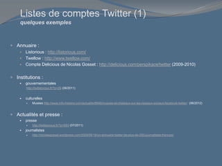 Listes de comptes Twitter (1)
quelques exemples
 Annuaire :
 Listorious : http://listorious.com/
 Twellow : http://www.twellow.com/
 Compte Delicious de Nicolas Gosset : http://delicious.com/perspikace/twitter (2009-2010)
 Institutions :
 gouvernementales
http://twittezvous.fr/?p=29 (06/2011)
 culturelles
 Musées http://www.info-histoire.com/actualite/8846/musees-et-chateaux-sur-les-reseaux-sociaux-facebook-twitter/ (06/2012)
 Actualités et presse :
 presse
 http://twittezvous.fr/?p=693 (07/2011)
 journalistes
 http://nicolasgosset.wordpress.com/2009/06/18/un-annuaire-twitter-de-plus-de-200-journalistes-francais/
 