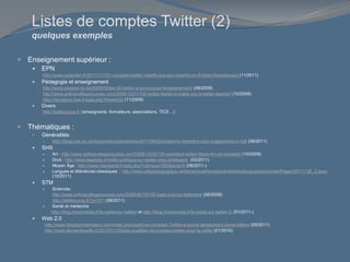 Listes de comptes Twitter (2)
quelques exemples
 Enseignement supérieur :
 EPN
http://www.netpublic.fr/2011/11/731-comptes-twitter-relatifs-aux-epn-repartis-en-6-listes-thematiques/ (11/2011)
 Pédagogie et enseignement
http://www.pedago-tic.be/2009/09/les-50-twitter-a-suivre-pour-lenseignement/ (09/2009)
http://www.onlinecollegecourses.com/2009/10/01/100-twitter-feeds-to-make-you-a-better-teacher/ (10/2009)
http://docsdocs.free.fr/spip.php?breve432 (11/2009)
 Divers
http://twittezvous.fr/ (enseignants, formateurs, associations, TICE…)
 Thématiques :
 Généralités
 http://blogs.lse.ac.uk/impactofsocialsciences/2011/09/02/academic-tweeters-your-suggestions-in-full/ (09/2011)
 SHS
 Art : http://www.onlinecollegecourses.com/2009/10/05/100-excellent-twitter-feeds-for-art-scholars/ (10/2009)
 Droit : http://www.legaletic.fr/veille-juridique-sur-twitter-mes-strategies/ (03/2011)
 Moyen Âge : http://www.menestrel.fr/spip.php?rubrique1500&lang=fr (08/2011-)
 Langues et littératures classiques : http://www.cafepedagogique.net/lemensuel/lenseignant/lettres/languesanciennes/Pages/2011/126_2.aspx
(10/2011)
 STM
 Sciences :
http://www.onlinecollegecourses.com/2009/06/10/100-best-science-twitterers/ (06/2009)
http://twittezvous.fr/?p=571 (06/2011)
 Santé et médecine
http://blog.hospimedia.fr/la-sante-sur-twitter/ et http://blog.hospimedia.fr/la-sante-sur-twitter-2/ (01/2011-)
 Web 2.0
http://www.blogdumoderateur.com/index.php/post/Les-comptes-Twitter-a-suivre-absolument-2eme-edition (05/2011)
http://www.demainlaveille.fr/2010/01/29/liste-qualifiee-de-comptes-twitter-pour-la-veille/ (01/2010)
 
