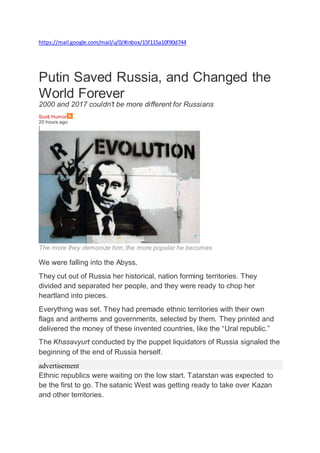 https://mail.google.com/mail/u/0/#inbox/15f115a10f90d744
Putin Saved Russia, and Changed the
World Forever
2000 and 2017 couldn't be more different for Russians
Scott Humor
20 hours ago
|
The more they demonize him, the more popular he becomes
We were falling into the Abyss.
They cut out of Russia her historical, nation forming territories. They
divided and separated her people, and they were ready to chop her
heartland into pieces.
Everything was set. They had premade ethnic territories with their own
flags and anthems and governments, selected by them. They printed and
delivered the money of these invented countries, like the “Ural republic.”
The Khasavyurt conducted by the puppet liquidators of Russia signaled the
beginning of the end of Russia herself.
advertisement
Ethnic republics were waiting on the low start. Tatarstan was expected to
be the first to go. The satanic West was getting ready to take over Kazan
and other territories.
 