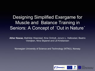 Designing Simplified Exergame for
Muscle and Balance Training in
Seniors: A Concept of ´Out in Nature´
Ather Nawaz, Mathilde Waerstad, Kine Omholt, Jorunn L. Helbostad, Beatrix
Vereijken, Nina Skjaeret and Lill Kristiansen
Norwegian University of Science and Technology (NTNU), Norway
 