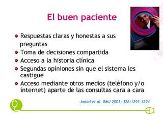 El buen paciente Respuestas claras y honestas a sus  preguntas Toma de decisiones compartida Acceso a la historia clínica Segundas opiniones sin que el sistema les castigue Acceso mediante otros medios (teléfono y/o internet) aparte de las consultas cara a cara Jadad et al. BMJ 2003; 326:1293-1294 