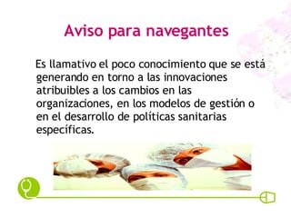 Aviso para navegantes Es llamativo el poco conocimiento que se está generando en torno a las innovaciones atribuibles a los cambios en las organizaciones, en los modelos de gestión o en el desarrollo de políticas sanitarias específicas. 