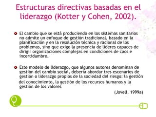 Estructuras directivas basadas en el liderazgo (Kotter y Cohen, 2002). El cambio que se está produciendo en los sistemas sanitarios no admite un enfoque de gestión tradicional, basado en la planificación y en la resolución técnica y racional de los problemas, sino que exige la presencia de líderes capaces de dirigir organizaciones complejas en condiciones de caos e incertidumbre.  Este modelo de liderazgo, que algunos autores denominan de gestión del cambio social, debería abordar tres escenarios de gestión o liderazgo propios de la sociedad del riesgo: la gestión del conocimiento, la gestión de los recursos humanos y la gestión de los valores (Jovell, 1999a) 