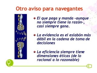 Otro aviso para navegantes El que paga y manda –aunque no siempre tiene la razón-, casi siempre gana. La evidencia es el eslabón más débil en la cadena de toma de decisiones La eficiencia siempre tiene dimensiones éticas (de lo racional a lo razonable) 