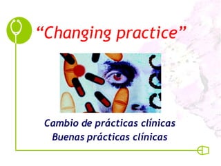 “ Changing practice” Cambio de prácticas clínicas Buenas prácticas clínicas 