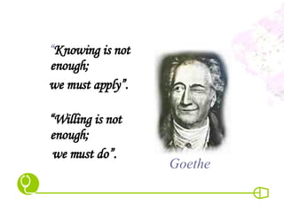 “ Knowing is not enough;  we must apply”. “ Willing is not enough;  we must do”. Goethe 