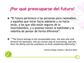 ¡Por qué preocuparse del futuro! “ El futuro pertenece a las personas poco razonables, a aquellos que mirar hacia adelante y no hacia atrás, a los que sólo están seguros de la incertidumbre, y a quienes tienen la habilidad y la valentía de pensar de forma diferente”. “ The future belongs to the unreasonable ones, the ones who look forward not backward, who are certain only of uncertainty, and who have the ability and the confidence to think completely differently.” Charles Handy citando a  Bernard Shaw 