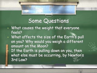Some Questions
•

•

•

What causes the weight that everyone
feels?
What affects the size of the Earth’s pull
on you? Why would you weigh a different
amount on the Moon?
If the Earth is pulling down on you, then
what else must be occurring, by Newton’s
3rd Law?

 