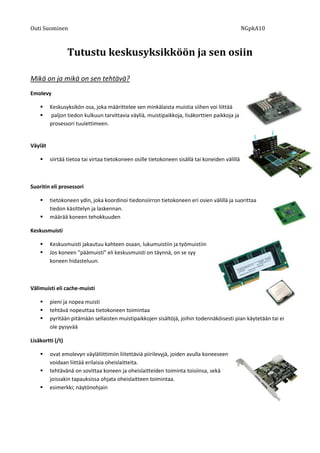 Outi Suominen             NGpkA10<br />Tutustu keskusyksikköön ja sen osiin<br />Mikä on ja mikä on sen tehtävä?<br />50806352032000Emolevy<br />Keskusyksikön osa, joka määrittelee sen minkälaista muistia siihen voi liittää<br />508063540576500 paljon tiedon kulkuun tarvittavia väyliä, muistipaikkoja, lisäkorttien paikkoja ja prosessori tuulettimeen.<br />Väylät<br />siirtää tietoa tai virtaa tietokoneen osille tietokoneen sisällä tai koneiden välillä<br />Suoritin eli prosessori<br />571881010096500tietokoneen ydin, joka koordinoi tiedonsiirron tietokoneen eri osien välillä ja suorittaa tiedon käsittelyn ja laskennan. <br />määrää koneen tehokkuuden<br />440944029019500Keskusmuisti<br />Keskusmuisti jakautuu kahteen osaan, lukumuistiin ja työmuistiin<br />Jos koneen ”päämuisti” eli keskusmuisti on täynnä, on se syy koneen hidasteluun.<br />5404485-32194500Välimuisti eli cache-muisti<br />pieni ja nopea muisti<br />tehtävä nopeuttaa tietokoneen toimintaa<br />pyritään pitämään sellaisten muistipaikkojen sisältöjä, joihin todennäköisesti pian käytetään tai ei ole pysyvää<br />478663030226000Lisäkortti (/t)<br />ovat emolevyn väyläliittimiin liitettäviä piirilevyjä, joiden avulla koneeseen voidaan liittää erilaisia oheislaitteita. <br />tehtävänä on sovittaa koneen ja oheislaitteiden toiminta toisiinsa, sekä joissakin tapauksissa ohjata oheislaitteen toimintaa. <br />esimerkki; näytönohjain<br />5033010-127000<br />Liitännät<br />johtojen päässä olevat liittäjät, jotka sovittavat jonkin tietyn laitteen mahdolliseksi kiinnittää koneeseen tai muuttaa alkuperäisen liitännän kohtaa toisenlaiseksi<br />370903510350500<br />Virtalähde<br />laitteen virran lähde<br />muuntaa verkkosähkön laitteelle sopivaksi<br />46748706921500Apumuisti<br />tavallisesti koneen keskusyksikössä tietoa säilytetään RAM-muistissa, jossa tieto säilyy vain niin kauan kun koneessa virtaa riittää. Pidemmäksi aikaa tallennettava tieto pitää säilöä apumuisteille. <br />550926042037000esim.  levyke ja kiintolevy.<br />Kiintolevy<br />Eli puhekielessä kovalevy on muisti, jonne tallennetaan pitkä aikaiset tiedostot<br />36518852222500Levykkeet<br />522351017526000siirrettävä magneettinen tiedontallennusväline. <br />Modeemi<br />siirtää tietokoneiden käsittelemää tietoa puhelinlinjaa pitkin linjan toisessa päässä olevalle modeemille<br />Näytön ohjain<br />33185102032000ohjain, joka huolehtii tekstin ja grafiikan piirtämisestä näytölle<br />