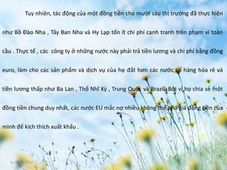 June 3, 2014 11
Tuy nhiên, tác động của một đồng tiền cho mười sáu thị trường đã thực hiện
như Bồ Đào Nha , Tây Ban Nha và Hy Lạp tốn ít chi phí cạnh tranh trên phạm vi toàn
cầu . Thực tế , các công ty ở những nước này phải trả tiền lương và chi phí bằng đồng
euro, làm cho các sản phẩm và dịch vụ của họ đắt hơn các nước có hàng hóa rẻ và
tiền lương thấp như Ba Lan , Thổ Nhĩ Kỳ , Trung Quốc và Brazil. Bởi vì họ chia sẻ một
đồng tiền chung duy nhất, các nước EU mắc nợ nhiều không thể phá giá đồng tiền của
mình để kích thích xuất khẩu .
 