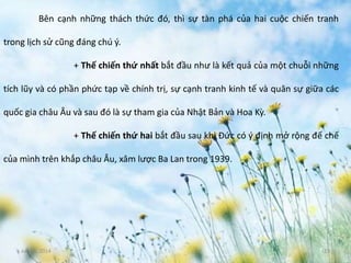 June 3, 2014 13
Bên cạnh những thách thức đó, thì sự tàn phá của hai cuộc chiến tranh
trong lịch sử cũng đáng chú ý.
+ Thế chiến thứ nhất bắt đầu như là kết quả của một chuỗi những
tích lũy và có phần phức tạp về chính trị, sự cạnh tranh kinh tế và quân sự giữa các
quốc gia châu Âu và sau đó là sự tham gia của Nhật Bản và Hoa Kỳ.
+ Thế chiến thứ hai bắt đầu sau khi Đức có ý định mở rộng đế chế
của mình trên khắp châu Âu, xâm lược Ba Lan trong 1939.
 