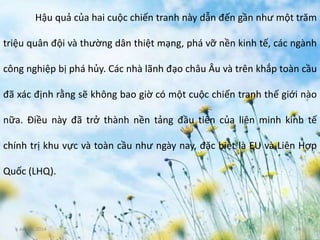 June 3, 2014 14
Hậu quả của hai cuộc chiến tranh này dẫn đến gần như một trăm
triệu quân đội và thường dân thiệt mạng, phá vỡ nền kinh tế, các ngành
công nghiệp bị phá hủy. Các nhà lãnh đạo châu Âu và trên khắp toàn cầu
đã xác định rằng sẽ không bao giờ có một cuộc chiến tranh thế giới nào
nữa. Điều này đã trở thành nền tảng đầu tiên của liên minh kinh tế
chính trị khu vực và toàn cầu như ngày nay, đặc biệt là EU và Liên Hợp
Quốc (LHQ).
 