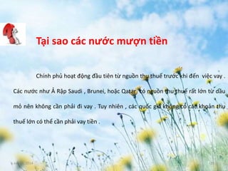 June 3, 2014 15
Tại sao các nước mượn tiền
Chính phủ hoạt động đầu tiên từ nguồn thu thuế trước khi đến việc vay .
Các nước như Ả Rập Saudi , Brunei, hoặc Qatar có nguồn thu thuế rất lớn từ dầu
mỏ nên không cần phải đi vay . Tuy nhiên , các quốc gia không có các khoản thu
thuế lớn có thể cần phải vay tiền .
 