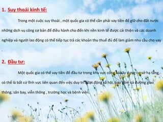 June 3, 2014 17
1. Suy thoái kinh tế:
Trong một cuộc suy thoái , một quốc gia có thể cần phải vay tiền để giữ cho đất nước
những dịch vụ công cơ bản để điều hành cho đến khi nền kinh tế được cải thiện và các doanh
nghiệp và người lao động có thể tiếp tục trả các khoản thu thuế đủ để làm giảm nhu cầu cho vay
.
2. Đầu tư:
Một quốc gia có thể vay tiền để đầu tư trong khu vực công và xây dựng cơ sở hạ tầng,
có thể là bất cứ lĩnh vực liên quan đến việc duy trì hoạt động xã hội, bao gồm cả đường giao
thông, sân bay, viễn thông , trường học và bệnh viện.
 