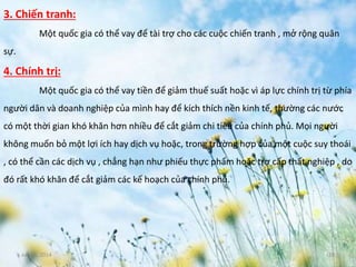 June 3, 2014 18
3. Chiến tranh:
Một quốc gia có thể vay để tài trợ cho các cuộc chiến tranh , mở rộng quân
sự.
4. Chính trị:
Một quốc gia có thể vay tiền để giảm thuế suất hoặc vì áp lực chính trị từ phía
người dân và doanh nghiệp của mình hay để kích thích nền kinh tế, thường các nước
có một thời gian khó khăn hơn nhiều để cắt giảm chi tiêu của chính phủ. Mọi người
không muốn bỏ một lợi ích hay dịch vụ hoặc, trong trường hợp của một cuộc suy thoái
, có thể cần các dịch vụ , chẳng hạn như phiếu thực phẩm hoặc trợ cấp thất nghiệp , do
đó rất khó khăn để cắt giảm các kế hoạch của chính phủ.
 