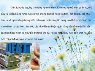 June 3, 2014 19
Khi các nước vay, họ làm tăng nợ của mình. Khi mức nợ trở nên quá cao, nhà
đầu tư lo lắng rằng nước này có thể không đủ khả năng trả tiền. Kết quả là, các nhà
đầu tư và ngân hàng (trong biểu mẫu của thị trường tín dụng ) có thể xem khoản nợ
này với rủi ro cao hơn. Sau đó , các nhà đầu tư hoặc ngân hàng yêu cầu một lãi suất
cao hơn hoặc hoàn lại như bồi thường cho rủi ro cao hơn. Điều này, đến lượt nó, dẫn
đến chi phí đi vay cao hơn cho đất nước.
 