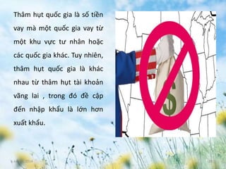 June 3, 2014 20
Thâm hụt quốc gia là số tiền
vay mà một quốc gia vay từ
một khu vực tư nhân hoặc
các quốc gia khác. Tuy nhiên,
thâm hụt quốc gia là khác
nhau từ thâm hụt tài khoản
vãng lai , trong đó đề cập
đến nhập khẩu là lớn hơn
xuất khẩu.
 
