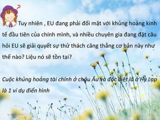 June 3, 2014 4
Tuy nhiên , EU đang phải đối mặt với khủng hoảng kinh
tế đầu tiên của chính mình, và nhiều chuyên gia đang đặt câu
hỏi EU sẽ giải quyết sự thử thách căng thẳng cơ bản này như
thế nào? Liệu nó sẽ tồn tại?
Cuộc khủng hoảng tài chính ở châu Âu và đặc biệt là ở Hy Lạp
là 1 ví dụ điển hình
 