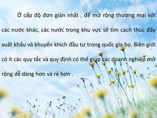 June 3, 2014 5
Ở cấp độ đơn giản nhất , để mở rộng thương mại với
các nước khác, các nước trong khu vực sẽ tìm cách thúc đẩy
xuất khẩu và khuyến khích đầu tư trong quốc gia họ. Biên giới
có ít các quy tắc và quy định có thể giúp các doanh nghiệp mở
rộng dễ dàng hơn và rẻ hơn .
 